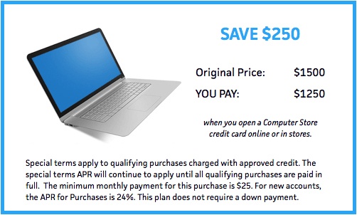 Save 250.
Original Price: 1500
You Pay: 1250
when you open a Computer Store credit card online or in stores.
Special terms apply to qualifying purchases charged with approved credit. The special terms APR will continue to apply until all qualifying purchases are paid in full. The minimum monthly payment for this purchase is 25. For new accounts, the APR for Purchases is 24%. This plan does not require a down payment.