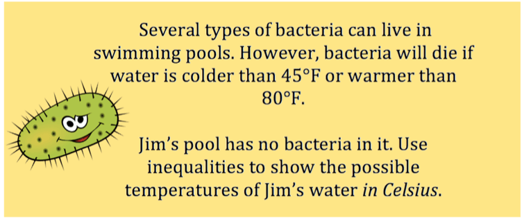 Bacteria cannot live in a swimming pool if the water is colder than $45^{\circ} \ F$ or warmer than $80^{\circ} \ F$. If Jim's pool has no bacteria in it, use inequalities to show what temperatures are possible for Jim's pool in Celsius.