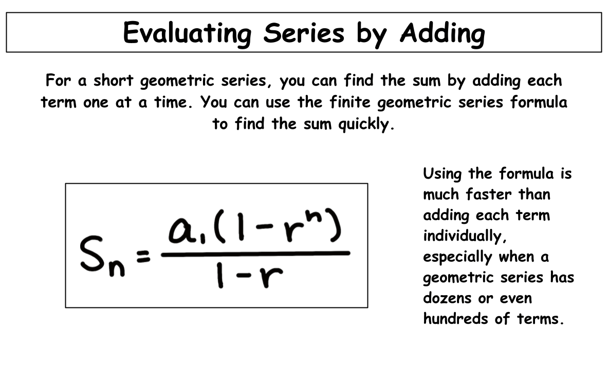 For a short geometric series, you can find the sum by adding each term one at a time. You can use the finite geometric series formula to find the sum quickly.
Using the formula is much faster than adding each term individually, especially when a geometric series has dozens or even hundreds of terms.