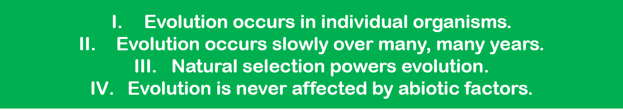 1. Evolution occurs in individual organisms.  2. Evolution occurs slowly over many, many years.  3. Natural selection powers evolution.  4. Evolution is never affected by abiotic favors. 