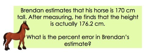 Brendan estimates that his horse is 170 cm tall. After measuring he find that the height is actually 176.2 cm.

WHat is the percent error in Brendan's estimate.