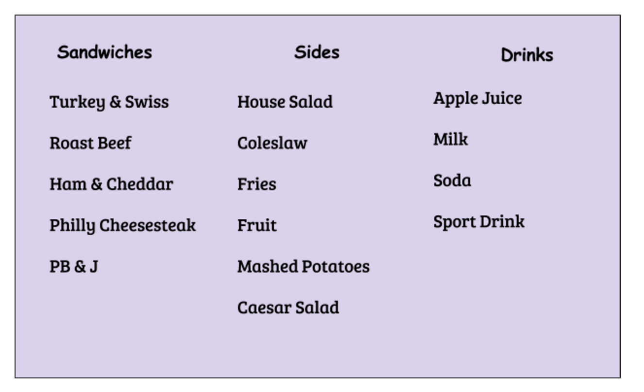 Sandwich choices: turkey & Swiss, roast beef, ham & cheddar, Philly cheesesteak, PB&J
Side choices: House salad, coleslaw, fries, fruit, mashed potatoes, Caesar salad
Drinks: apple juice, milk, soda, sport drink