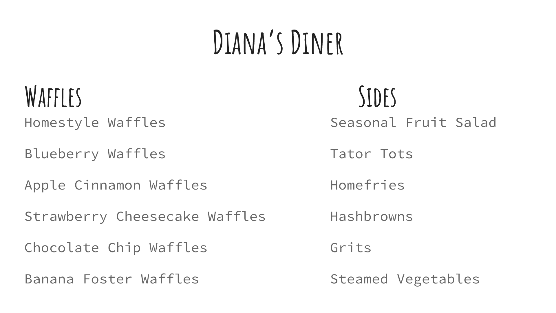Menu: Diana's Diner. Waffles: Homestyle Waffles, Blueberry Waffles, Apple Cinnamon Waffles, Strawberry Cheesecake Waffles, Chocolate Chip Waffles, Banana Foster Waffles. Sides: Seasonal Fruit Salad, Tater Tots, Homefries, Hashbrowns, Grits, Steamed Vegetables.
