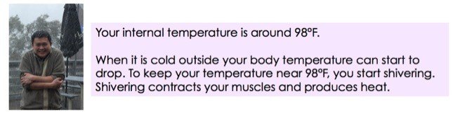 Your internal temperature is around 98°F. When it's cold outside your body temperature can start to drop. To keep your temperature near 98°F, you start shivering. Shivering contracts your muscles and produces heat.