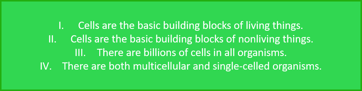 1. Cells are the basic building blocks of living things.  2. Cells are the basic building blocks of nonliving things. 3. There are billions of cells in all organisms.  4. There are both multicellular and single-celled organisms. 