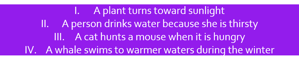 1: A plant turns towards sunlight. 2:  A person drinks water because she is thirsty.  3: A cat hunts a mouse when it is hungry. 4: A whale swims to warmer waters during the winter.