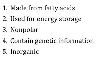 1: Made from fatty acids. 2: Used for energy storage. 3: Nonpolar. 4: Contain genetic information. 5: Inorganic. 