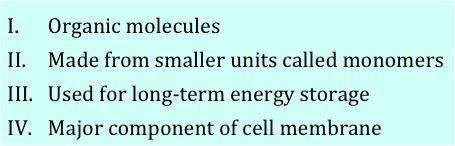 1: Organic molecules. 2: Made from smaller units called monomers.  3: Used for long-term energy storage. 4: Major component of cell membranes. 