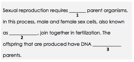 Sexual reproduction requires (1) parent organisms. In this process, male and female sex cells, also known as (2), join together in fertilization. The offspring that are produced have DNA (3) parents.