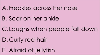 A: Freckles across her nose. B: Scar on her ankle. C: Laughs when people fall down. D: Curly red hair. E. Afraid of jellyfish.
