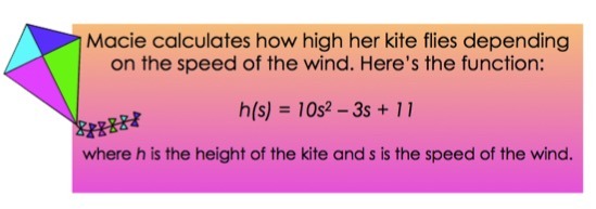 Macie calculates how high her kite flies depending on the speed of the wind. Here's the function:
h(s) = 10s^2 - 3s + 11
where h is the height of the kite and s is the speed of the wind.