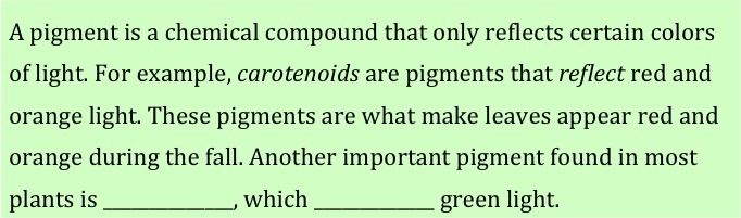 A pigment is a chemical compound that only reflects certain colors of light.  For example, carotenoids are pigments that reflect red and orange light.  These pigments are what make leaves appear red and orange during the fall.  Another important pigment found in most plants is (blank), which (blank) green light. 
