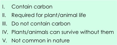 1. Contain carbon.  2: required for plant/animal life. 3: Do not contain carbon. 4: Plants/animals can survive without them. 5: Not common in nature. 