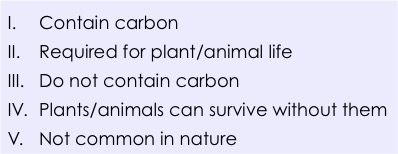 1. contain carbon. 2: required for plant/animal life. 3: do not contain carbon. 4:plants/animal cam survive without them. 5: not common in nature. 