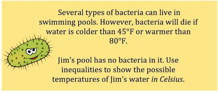Bacteria cannot live in a swimming pool if the water is colder than $45^{\circ} \ F$ or warmer than $80^{\circ} \ F$. If Jim's pool has no bacteria in it, use inequalities to show what temperatures are possible for Jim's pool in Celsius.