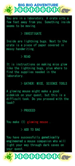 The image shows a text-based game called Big Bio Adventure. It looks like an old computer game.
"You are in a laboratory. A crate sits a few feet away from you. Something inside seems to be moving.
> INVESTIGATE
Inside are lightning bugs. Next to the crate is a piece of paper covered in messy handwriting.
> READ
It is instructions on making mice glow like the lightning bugs, plus where to find the supplies needed in the laboratory.
> GATHER: MICE, SCIENCE TOOLS
A glowing mouse might make a good sidekick on your quest, but this is a difficult task. Do you proceed with the task?
> PROCEED
You make (1) glowing mouse.
> ADD TO BAG
You have successfully genetically engineered a mouse companion who will light your way through dark caves on your quest."