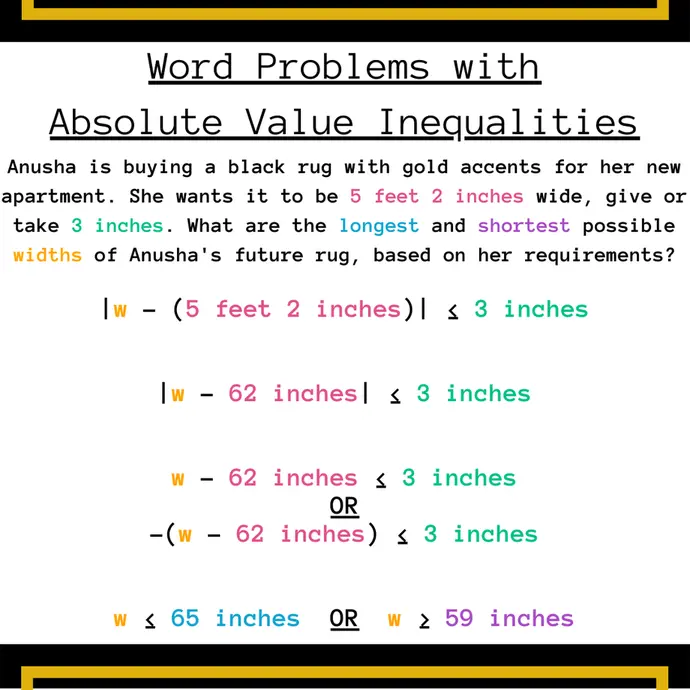 Word Problems with Absolute Value Inequalities: Anusha is buying a black rug with gold accents for her new apartment. She wants it to be 5 feet 2 inches wide, give or take 3 inches. What are the longest and shortest possible widths of Anusha's future rug, based on her requirements? 
|w − (5 feet 2 inches)| ≤ 3 inches
|w − 62 inches| ≤ 3 inches
w − 62 inches ≤ 3 inches   OR   −(w − 62 inches) ≤ 3 inches
w ≤ 65 inches  OR  w ≥ 59 inches