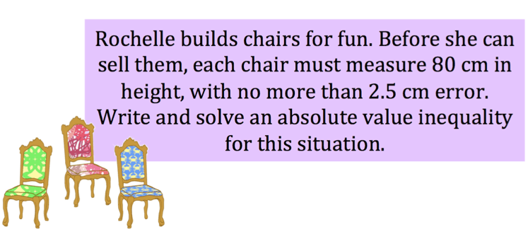 Rochelle builds chairs for fun. Before she can sell the, each chair must measure 80 cm in height, with no more than 2.5 cm error. Write and solve an absolute value inequality for this situation. 